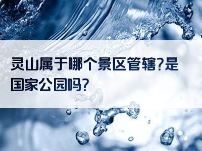 灵山属于哪个景区管辖？是国家公园吗？