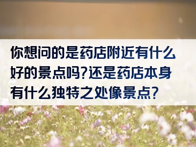 你想问的是药店附近有什么好的景点吗？还是药店本身有什么独特之处像景点？