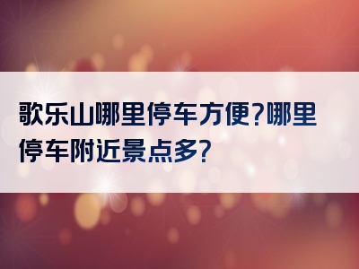 歌乐山哪里停车方便？哪里停车附近景点多？