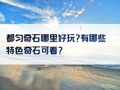都匀奇石哪里好玩？有哪些特色奇石可看？