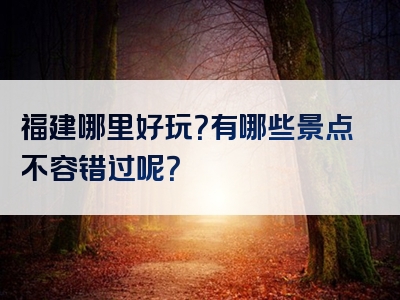 福建哪里好玩？有哪些景点不容错过呢？