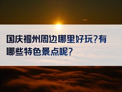 国庆福州周边哪里好玩？有哪些特色景点呢？