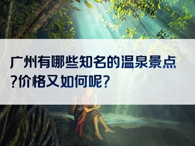广州有哪些知名的温泉景点？价格又如何呢？