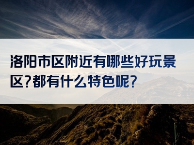 洛阳市区附近有哪些好玩景区？都有什么特色呢？