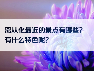 离从化最近的景点有哪些？有什么特色呢？