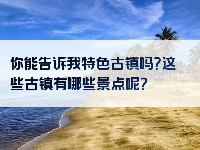 你能告诉我特色古镇吗？这些古镇有哪些景点呢？
