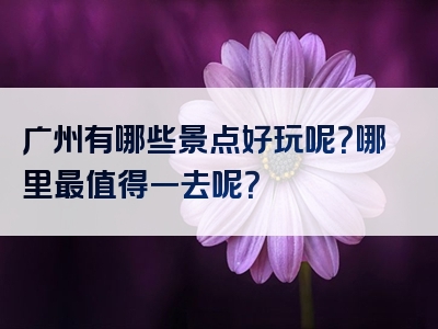 广州有哪些景点好玩呢？哪里最值得一去呢？