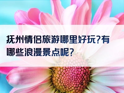 抚州情侣旅游哪里好玩？有哪些浪漫景点呢？