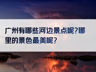 广州有哪些河边景点呢？哪里的景色最美呢？