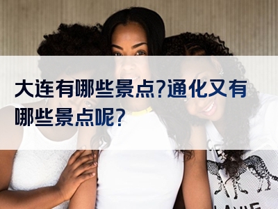 大连有哪些景点？通化又有哪些景点呢？