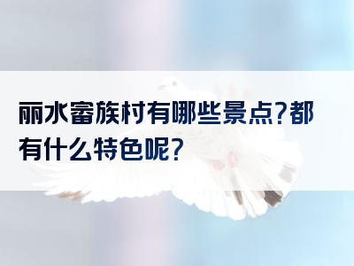 丽水畲族村有哪些景点？都有什么特色呢？