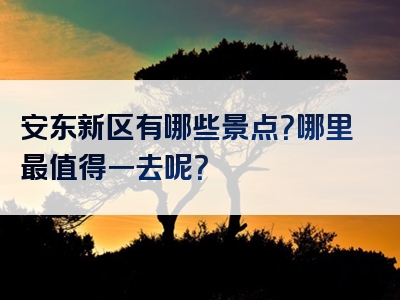 安东新区有哪些景点？哪里最值得一去呢？