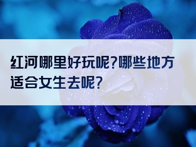 红河哪里好玩呢？哪些地方适合女生去呢？