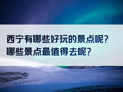 西宁有哪些好玩的景点呢？哪些景点最值得去呢？