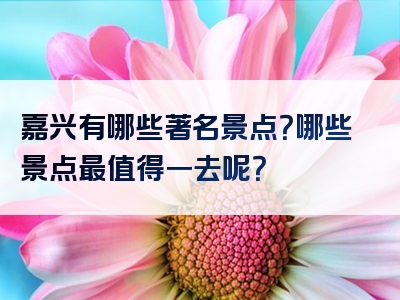 嘉兴有哪些著名景点？哪些景点最值得一去呢？