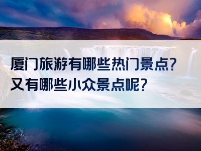 厦门旅游有哪些热门景点？又有哪些小众景点呢？