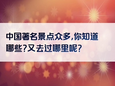 中国著名景点众多，你知道哪些？又去过哪里呢？