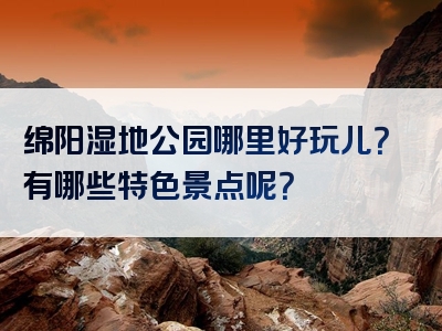 绵阳湿地公园哪里好玩儿？有哪些特色景点呢？