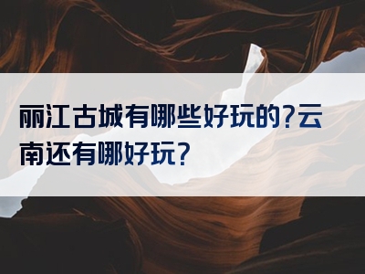 丽江古城有哪些好玩的？云南还有哪好玩？