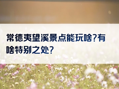 常德夷望溪景点能玩啥？有啥特别之处？
