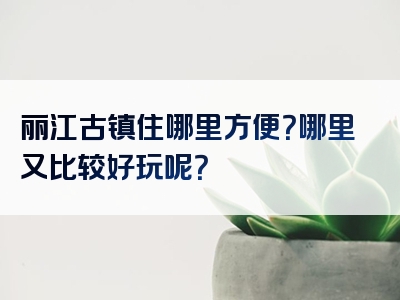 丽江古镇住哪里方便？哪里又比较好玩呢？