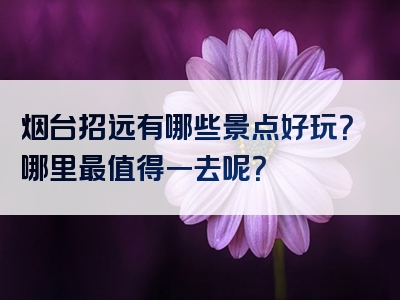 烟台招远有哪些景点好玩？哪里最值得一去呢？