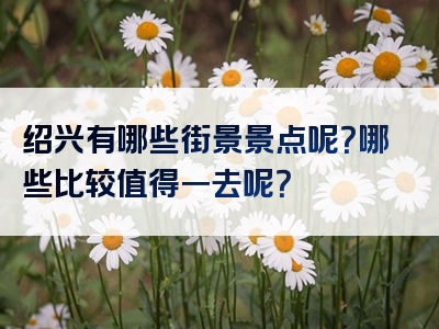 绍兴有哪些街景景点呢？哪些比较值得一去呢？