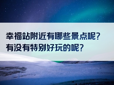 幸福站附近有哪些景点呢？有没有特别好玩的呢？