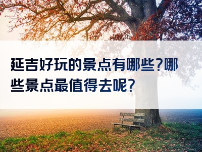 延吉好玩的景点有哪些？哪些景点最值得去呢？