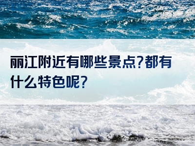 丽江附近有哪些景点？都有什么特色呢？