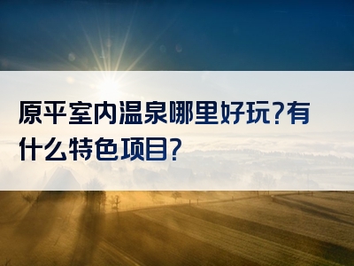 原平室内温泉哪里好玩？有什么特色项目？