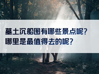 墓土沉船图有哪些景点呢？哪里是最值得去的呢？