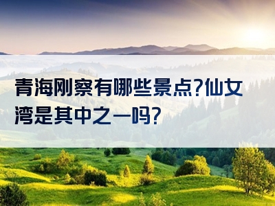 青海刚察有哪些景点？仙女湾是其中之一吗？