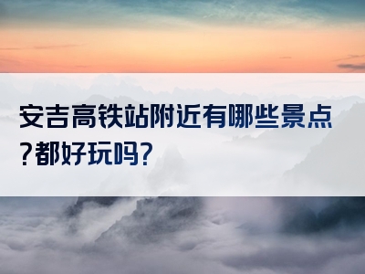 安吉高铁站附近有哪些景点？都好玩吗？