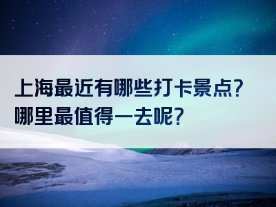 上海最近有哪些打卡景点？哪里最值得一去呢？