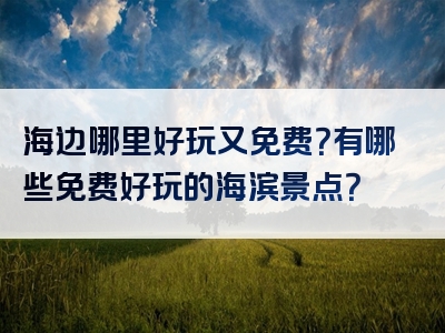 海边哪里好玩又免费？有哪些免费好玩的海滨景点？