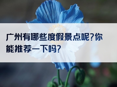 广州有哪些度假景点呢？你能推荐一下吗？