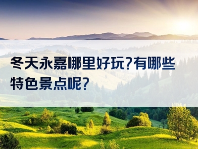 冬天永嘉哪里好玩？有哪些特色景点呢？