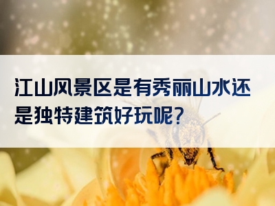 江山风景区是有秀丽山水还是独特建筑好玩呢？