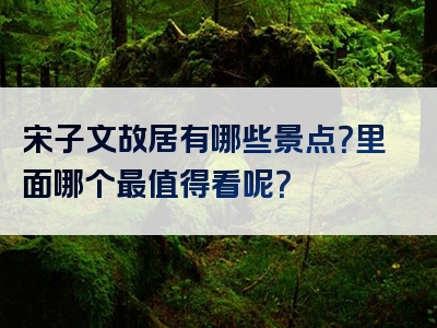 宋子文故居有哪些景点？里面哪个最值得看呢？