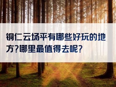 铜仁云场平有哪些好玩的地方？哪里最值得去呢？