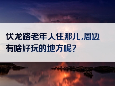 伏龙路老年人住那儿，周边有啥好玩的地方呢？