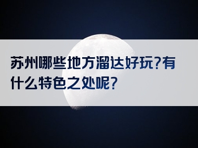 苏州哪些地方溜达好玩？有什么特色之处呢？