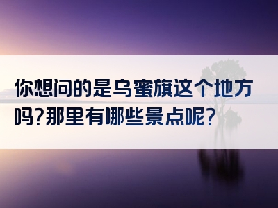 你想问的是乌蜜旗这个地方吗？那里有哪些景点呢？