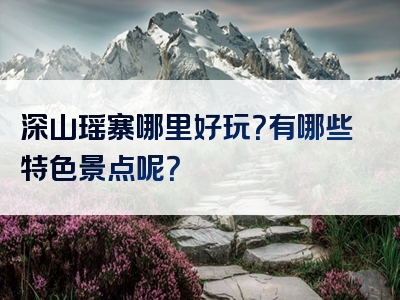 深山瑶寨哪里好玩？有哪些特色景点呢？