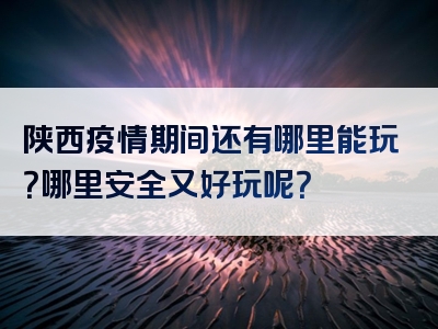 陕西疫情期间还有哪里能玩？哪里安全又好玩呢？