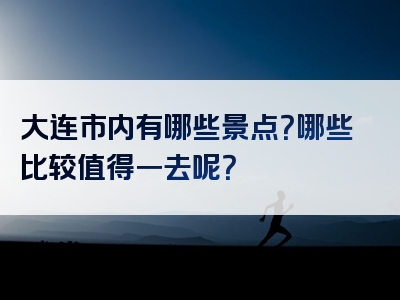 大连市内有哪些景点？哪些比较值得一去呢？