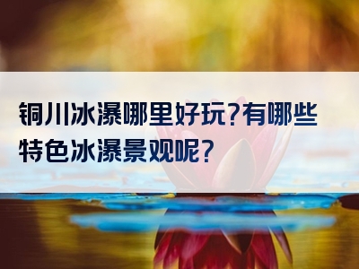 铜川冰瀑哪里好玩？有哪些特色冰瀑景观呢？