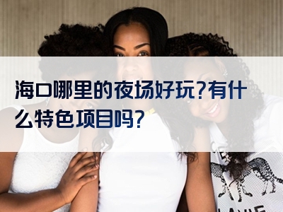 海口哪里的夜场好玩？有什么特色项目吗？