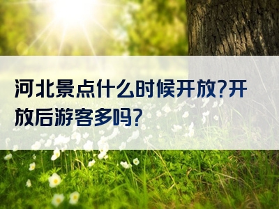 河北景点什么时候开放？开放后游客多吗？